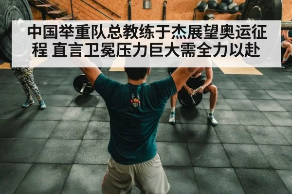 中国举重队总教练于杰展望奥运征程 直言卫冕压力巨大需全力以赴