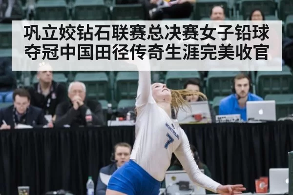 巩立姣钻石联赛总决赛女子铅球夺冠中国田径传奇生涯完美收官