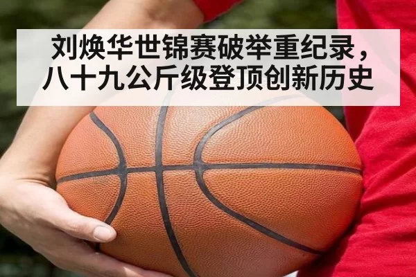 刘焕华世锦赛破举重纪录,八十九公斤级登顶创新历史