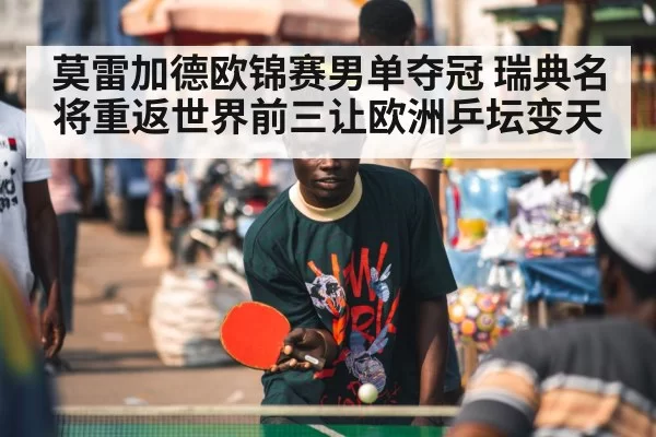 莫雷加德欧锦赛男单夺冠 瑞典名将重返世界前三让欧洲乒坛变天